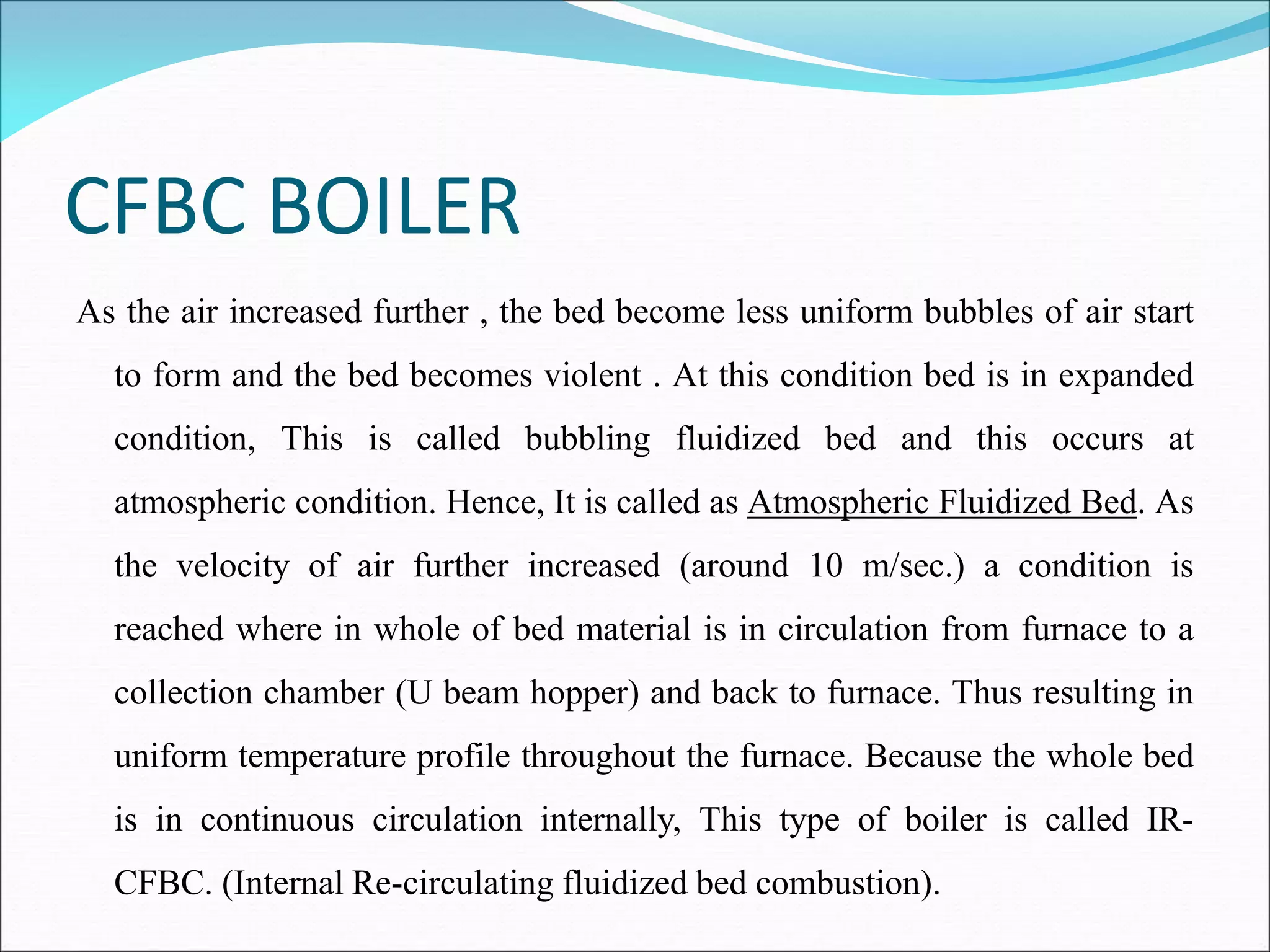 CFBC BOILER
As the air increased further , the bed become less uniform bubbles of air start
to form and the bed becomes violent . At this condition bed is in expanded
condition, This is called bubbling fluidized bed and this occurs at
atmospheric condition. Hence, It is called as Atmospheric Fluidized Bed. As
the velocity of air further increased (around 10 m/sec.) a condition is
reached where in whole of bed material is in circulation from furnace to a
collection chamber (U beam hopper) and back to furnace. Thus resulting in
uniform temperature profile throughout the furnace. Because the whole bed
is in continuous circulation internally, This type of boiler is called IR-
CFBC. (Internal Re-circulating fluidized bed combustion).
 