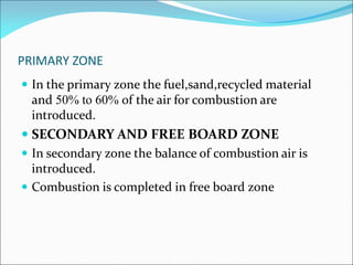 PRIMARY ZONE
 In the primary zone the fuel,sand,recycled material
and 50% to 60% of the air for combustion are
introduced.
 SECONDARY AND FREE BOARD ZONE
 In secondary zone the balance of combustion air is
introduced.
 Combustion is completed in free board zone
 