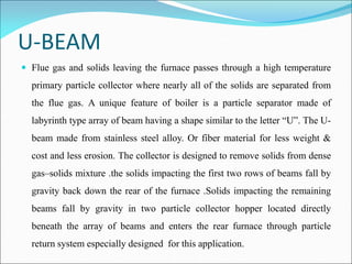 U-BEAM
 Flue gas and solids leaving the furnace passes through a high temperature
primary particle collector where nearly all of the solids are separated from
the flue gas. A unique feature of boiler is a particle separator made of
labyrinth type array of beam having a shape similar to the letter “U”. The U-
beam made from stainless steel alloy. Or fiber material for less weight &
cost and less erosion. The collector is designed to remove solids from dense
gas–solids mixture .the solids impacting the first two rows of beams fall by
gravity back down the rear of the furnace .Solids impacting the remaining
beams fall by gravity in two particle collector hopper located directly
beneath the array of beams and enters the rear furnace through particle
return system especially designed for this application.
 