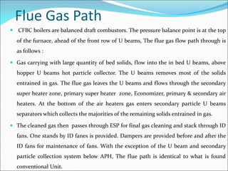 Flue Gas Path
 CFBC boilers are balanced draft combustors. The pressure balance point is at the top
of the furnace, ahead of the front row of U beams, The flue gas flow path through is
as follows :
 Gas carrying with large quantity of bed solids, flow into the in bed U beams, above
hopper U beams hot particle collector. The U beams removes most of the solids
entrained in gas. The flue gas leaves the U beams and flows through the secondary
super heater zone, primary super heater zone, Economizer, primary & secondary air
heaters. At the bottom of the air heaters gas enters secondary particle U beams
separators which collects the majorities of the remaining solids entrained in gas.
 The cleaned gas then passes through ESP for final gas cleaning and stack through ID
fans. One stands by ID fanes is provided. Dampers are provided before and after the
ID fans for maintenance of fans. With the exception of the U beam and secondary
particle collection system below APH, The flue path is identical to what is found
conventional Unit.
 