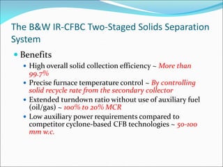 The B&W IR-CFBC Two-Staged Solids Separation
System
 Benefits
 High overall solid collection efficiency ~ More than
99.7%
 Precise furnace temperature control ~ By controlling
solid recycle rate from the secondary collector
 Extended turndown ratio without use of auxiliary fuel
(oil/gas) ~ 100% to 20% MCR
 Low auxiliary power requirements compared to
competitor cyclone-based CFB technologies ~ 50-100
mm w.c.
 