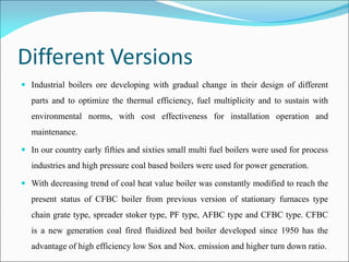 Different Versions
 Industrial boilers ore developing with gradual change in their design of different
parts and to optimize the thermal efficiency, fuel multiplicity and to sustain with
environmental norms, with cost effectiveness for installation operation and
maintenance.
 In our country early fifties and sixties small multi fuel boilers were used for process
industries and high pressure coal based boilers were used for power generation.
 With decreasing trend of coal heat value boiler was constantly modified to reach the
present status of CFBC boiler from previous version of stationary furnaces type
chain grate type, spreader stoker type, PF type, AFBC type and CFBC type. CFBC
is a new generation coal fired fluidized bed boiler developed since 1950 has the
advantage of high efficiency low Sox and Nox. emission and higher turn down ratio.
 
