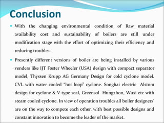 Conclusion
 With the changing environmental condition of Raw material
availability cost and sustainability of boilers are still under
modification stage with the effort of optimizing their efficiency and
reducing troubles.
 Presently different versions of boiler are being installed by various
venders like IJT Foster Wheeler (USA) design with compact separator
model, Thyssen Krupp AG Germany Design for cold cyclone model.
CVL with water cooled “hot loop” cyclone. Songhai electric Alstom
design for cyclone & V type seal, Greensol Hungzhon, Wuxi etc with
steam cooled cyclone. In view of operation troubles all boiler designers’
are on the way to compete each other, with best possible designs and
constant innovation to become the leader of the market.
 