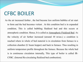 CFBC BOILER
As the air increased further , the bed become less uniform bubbles of air start
to form and the bed becomes violent . At this condition bed is in expanded
condition, This is called bubbling fluidized bed and this occurs at
atmospheric condition. Hence, It is called as Atmospheric Fluidized Bed. As
the velocity of air further increased (around 10 m/sec.) a condition is
reached where in whole of bed material is in circulation from furnace to a
collection chamber (U beam hopper) and back to furnace. Thus resulting in
uniform temperature profile throughout the furnace. Because the whole bed
is in continuous circulation internally, This type of boiler is called IR-
CFBC. (Internal Re-circulating fluidized bed combustion).
 