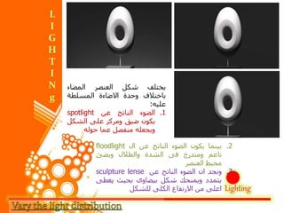 Lighting
‫يختلف‬‫شكل‬‫العنصر‬‫المضاء‬
‫باختالف‬‫وحدة‬‫االضاءة‬‫المسلطة‬
‫عليه‬:
.1‫الضوء‬‫الناتج‬‫عن‬spotlight
‫يكون‬‫ضيق‬‫ومركز‬‫على‬‫الشك‬‫ل‬
‫ويجعله‬‫منفصل‬‫عما‬‫حوله‬
.2‫بينما‬‫يكون‬‫الضوء‬‫الناتج‬‫عن‬‫ال‬floodlight
‫ناعم‬‫ومتدرج‬‫فى‬‫الشدة‬‫والظالل‬‫ويضئ‬
‫محيط‬‫العنصر‬
.3‫ونجد‬‫ان‬‫الضوء‬‫الناتج‬‫عن‬sculpture lense
‫يتمدد‬‫ويمنحك‬‫شكل‬‫بيضاوى‬‫بحيث‬‫يغ‬‫طى‬
‫اعلى‬‫من‬‫االرتفاع‬‫الكلى‬‫للشكل‬
 