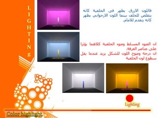 Lighting
‫فاللون‬‫االزرق‬‫يظهر‬‫فى‬‫الخلفية‬‫كانه‬
‫يتقلص‬‫للخلف‬‫بينما‬‫اللون‬‫االرجواني‬‫ي‬‫ظهر‬
‫كانه‬‫يتقدم‬‫لالمام‬.
‫ان‬‫الضوء‬‫المسلط‬‫وضوء‬‫الخلفية‬‫كالهما‬‫يؤثر‬‫ا‬
‫على‬‫عناصر‬‫الغرفة‬.
‫ان‬‫درجة‬‫وضوح‬‫اللون‬‫للشكل‬‫يزيد‬‫عندما‬‫يقل‬
‫سطوع‬‫لون‬‫الخلفية‬
 