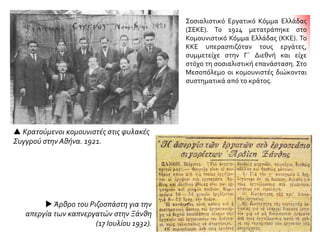  Κρατούμενοι κομουνιστές στις φυλακές
Συγγρού στην Αθήνα. 1921.
 Άρθρο του Ριζοσπάστη για την
απεργία των καπνεργατών στην Ξάνθη
(17 Ιουλίου 1932).
Σοσιαλιστικό Εργατικό Κόμμα Ελλάδας
(ΣΕΚΕ). Το 1924 μετατράπηκε στο
Κομουνιστικό Κόμμα Ελλάδας (ΚΚΕ). Το
ΚΚΕ υπερασπιζόταν τους εργάτες,
συμμετείχε στην Γ΄ Διεθνή και είχε
στόχο τη σοσιαλιστική επανάσταση. Στο
Μεσοπόλεμο οι κομουνιστές διώκονται
συστηματικά από το κράτος.
 