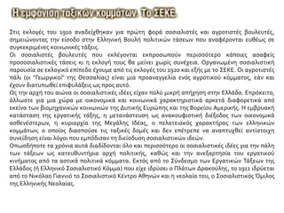 Στις εκλογές του 1910 αναδείχθηκαν για πρώτη φορά σοσιαλιστές και αγροτιστές βουλευτές,
σημειώνοντας την είσοδο στην Ελληνική Βουλή πολιτικών τάσεων που αναφέρονται ευθέως σε
συγκεκριμένες κοινωνικές τάξεις.
Οι σοσιαλιστές βουλευτές που εκλέγονται εκπροσωπούν περισσότερο κάποιες ασαφείς
προσοσιαλιστικές τάσεις κι η εκλογή τους θα μείνει χωρίς συνέχεια. Οργανωμένη σοσιαλιστική
παρουσία σε εκλογικό επίπεδο έχουμε από τις εκλογές του 1920 και εξής με το ΣΕΚΕ. Οι αγροτιστές
πάλι (οι "Γεωργικοί" της Θεσσαλίας) είναι μια προαναγγελία ενός αγροτικού κόμματος, εάν και
έχουν διατυπωθεί επιφυλάξεις ως προς αυτό.
Ως την αρχή του αιώνα οι σοσιαλιστικές ιδέες είχαν πολύ μικρή απήχηση στην Ελλάδα. Επρόκειτο,
άλλωστε για μια χώρα με οικονομικά και κοινωνικά χαρακτηριστικά αρκετά διαφορετικά από
εκείνα των βιομηχανικών κοινωνιών της Δυτικής Ευρώπης και της Βορείου Αμερικής. Η εμβρυακή
κατάσταση της εργατικής τάξης, η μετανάστευση ως ανακουφιστική διέξοδος των οικονομικά
ασθενέστερων, η κυριαρχία της Μεγάλης Ιδέας, ο πελατειακός χαρακτήρας των ελληνικών
κομμάτων, ο οποίος διασπούσε τις ταξικές δομές και δεν επέτρεπε να αναπτυχθεί αντίστοιχη
συνείδηση είναι λόγοι που εμπόδισαν τη διείσδυση σοσιαλιστικών ιδεών.
Οπωσδήποτε τα χρόνια αυτά διαδίδονται όλο και περισσότερο οι σοσιαλιστικές ιδέες για την πάλη
των τάξεων ως κατευθυντήρια αρχή πολιτικής, καθώς και την ανεξαρτησία του εργατικού
κινήματος από τα αστικά πολιτικά κόμματα. Εκτός από το Σύνδεσμο των Εργατικών Τάξεων της
Ελλάδος (ή Ελληνικό Σοσιαλιστικό Κόμμα) που είχε ιδρύσει ο Πλάτων Δρακούλης, το 1911 ιδρύεται
από το Νικόλαο Γιαννιό το Σοσιαλιστικό Κέντρο Αθηνών και η νεολαία του, ο Σοσιαλιστικός Όμιλος
της Ελληνικής Νεολαίας.
 