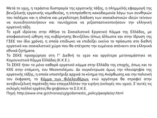 Μετά το 1915, η τεράστια δυσπραγία της εργατικής τάξης, η πλημμελής εφαρμογή της
βενιζελικής εργατικής νομοθεσίας, η επιπρόσθετη κακοδαιμονία λόγω των συνθηκών
του πολέμου και η ολοένα και μεγαλύτερη διάδοση των σοσιαλιστικών ιδεών τείνουν
να συνειδητοποιήσουν και ταυτόχρονα να ριζοσπαστικοποιήσουν την ελληνική
εργατική τάξη.
Το 1918 ιδρύεται στην Αθήνα το Σοσιαλιστικό Εργατικό Κόμμα της Ελλάδος, με
αποφασιστική ώθηση της κυβέρνησης Βενιζέλου (όπως άλλωστε και στην ίδρυση της
ΓΣΕΕ τον ίδιο χρόνο), η οποία επιδίωκε να επιδείξει εκείνο το πρόσωπο στο διεθνή
εργατικό και σοσιαλιστικό χώρο που θα επέτρεπε την ευμένεια απέναντι στα ελληνικά
εθνικά ζητήματα.
Το ΣΕΚΕ προσχώρησε στη Γ' Διεθνή το 1920 και αργότερα μετονομάστηκε σε
Κομουνιστικό Κόμμα Ελλάδας (Κ.Κ.Ε.).
Το ΣΕΚΕ ήταν το μόνο καθαρά εργατικό κόμμα στην Ελλάδα της εποχής, όπως και το
ΚΚΕ στην επόμενη, του Μεσοπολέμου. Δε συγκέντρωσε όμως την πλειοψηφία της
εργατικής τάξης, η οποία υποστήριξε αρχικά το κίνημα της Ανόρθωσης και την πολιτική
του έκφραση, το Κόμμα των Φιλελευθέρων, ενώ αργότερα θα στραφεί στην
αντιβενιζελική παράταξη που επαγγελλόταν την ειρήνη (εκλογές του 1920). Σ΄αυτές τις
εκλογές πολλοί εργάτες θα ψηφίσουν το Σ.Ε.Κ.Ε.
Πηγή: http://www.ime.gr/chronos/13/gr/domestic_policy/people/07.html
 