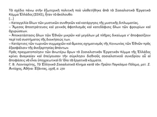 Τὸ σχέδιο πάνω στὴν ἐξωτερικὴ πολιτικὴ ποὺ υἱοθετήθηκε ἀπὸ τὸ Σοσιαλιστικὸ Ἐργατικὸ
Κόμμα Ἑλλάδος (ΣΕΚΕ), ἦταν τὸ ἀκόλουθο:
[...]
– Καταγγελία ὅλων τῶν μυστικῶν συνθηκῶν καὶ κατάργησις τῆς μυστικῆς διπλωματίας.
– Ἄμεσος ἀποστράτευσις καὶ γενικὸς ἀφοπλισμὸς καὶ κατεδάφισις ὅλων τῶν φρουρίων καὶ
ὀχυρώσεων.
– Ἀποκατάστασις ὅλων τῶν Ἐθνῶν μικρῶν καὶ μεγάλων μὲ πλῆρες δικαίωμα ν’ ἀποφασίζουν
περὶ τοῦ συστήματος τῆς διοικήσεώς των.
– Κατάρτισις τῶν τωρινῶν συμμαχιῶν καὶ ἄμεσος σχηματισμὸς τῆς Κοινωνίας τῶν Ἐθνῶν πρὸς
ἐξασφάλισιν τῆς ἀνεξαρτησίας ἁπάντων.
Πρὸς πραγματοποίησιν τῶν ἀνωτέρω ὅρων τὸ Σοσιαλιστικὸν Ἐργατικὸν Κόμμα τῆς Ἑλλάδος
κρίνει ἀναγκαίαν καὶ ἐπείγουσαν τὴν σύγκλησιν διεθνοῦς σοσιαλιστικοῦ συνεδρίου οὗ αἱ
ἀποφάσεις νὰ εἶναι ὑποχρεωτικαὶ δι’ ὅλα τὰ ἐργατικὰ κόμματα.
Γ. Β. Λεονταρίτης, Τὸ Ἑλληνικὸ Σοσιαλιστικὸ Κίνημα κατὰ τὸν Πρῶτο Παγκόσμιο Πόλεμο, μετ. Σ.
Ἀντίοχος, Ἀθήνα: Ἑξάντας, 1978, σ. 270
 