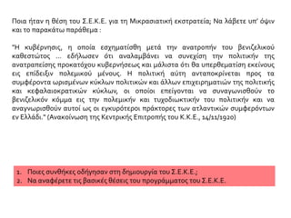 Ποια ήταν η θέση του Σ.Ε.Κ.Ε. για τη Μικρασιατική εκστρατεία; Να λάβετε υπ’ όψιν
και το παρακάτω παράθεμα :
"Η κυβέρνησις, η οποία εσχηματίσθη μετά την ανατροπήν του βενιζελικού
καθεστώτος … εδήλωσεν ότι αναλαμβάνει να συνεχίση την πολιτικήν της
ανατραπείσης προκατόχου κυβερνήσεως και μάλιστα ότι θα υπερθεματίση εκείνους
εις επίδειξιν πολεμικού μένους. Η πολιτική αύτη ανταποκρίνεται προς τα
συμφέροντα ωρισμένων κύκλων πολιτικών και άλλων επιχειρηματιών της πολιτικής
και κεφαλαιοκρατικών κύκλων, οι οποίοι επείγονται να συναγωνισθούν το
βενιζελικόν κόμμα εις την πολεμικήν και τυχοδιωκτικήν του πολιτικήν και να
αναγνωρισθούν αυτοί ως οι εγκυρότεροι πράκτορες των ατλαντικών συμφερόντων
εν Ελλάδι." (Ανακοίνωση της Κεντρικής Επιτροπής του Κ.Κ.Ε., 14/11/1920)
1. Ποιες συνθήκες οδήγησαν στη δημιουργία του Σ.Ε.Κ.Ε.;
2. Να αναφέρετε τις βασικές θέσεις του προγράμματος του Σ.Ε.Κ.Ε.
 