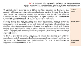  Το κείμενο του σχολικού βιβλίου με πλαγιότιτλους
Πηγή: http://www.venetokleio.gr/Παναγιώτης Αθανασόπουλος
Οι υψηλοί δείκτες ανεργίας και οι άθλιες συνθήκες εργασίας και διαβίωσης των
εργατών οδήγησαν σε έντονη πολιτικοποίησή τους, κατά τη δεύτερη δεκαετία του
20ού αιώνα. Οι συνθήκες έδιναν την εντύπωση ότι οι πλούσιοι γίνονταν
πλουσιότεροι και οι φτωχοί φτωχότεροι. Το 1918 ιδρύθηκε το Σοσιαλιστικό
Εργατικό Κόμμα Ελλάδος (Σ.Ε.Κ.Ε.) από συνέδριο σοσιαλιστών.
Συνθήκες
ίδρυσης
Βασικές θέσεις του προγράμματος του ήταν δημοκρατία, παροχή εκλογικού
δικαιώματος στις γυναίκες, αναλογικό εκλογικό σύστημα, εθνικοποίηση των
μεγάλων πλουτοπαραγωγικών πηγών. Σχετικά με την εξωτερική πολιτική, ζητούσε
ειρήνη, χωρίς προσάρτηση εδαφών, βασισμένη στο δικαίωμα αυτοδιάθεσης των
λαών. Τα προβλήματα που αφορούσαν διαμφισβητούμενα εδάφη, θα λύνονταν με
δημοψηφίσματα.
Βασικές θέσεις
Το Σ.Ε.Κ.Ε. ήταν το πιο αυστηρά οργανωμένο κόμμα. Έως το 1919 ήταν υπέρ της
κοινοβουλευτικής δημοκρατίας. Σταδιακά απομακρύνθηκε από αυτή, υιοθετώντας
την αρχή της δικτατορίας του προλεταριάτου. Το 1924 μετονομάστηκε σε
Κομμουνιστικό Κόμμα Ελλάδος (Κ.Κ.Ε.).
Μετονομασία
σε ΚΚΕ
 