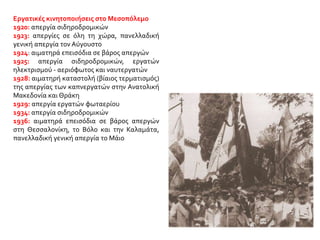 Εργατικές κινητοποιήσεις στο Μεσοπόλεμο
1920: απεργία σιδηροδρομικών
1923: απεργίες σε όλη τη χώρα, πανελλαδική
γενική απεργία τον Αύγουστο
1924: αιματηρά επεισόδια σε βάρος απεργών
1925: απεργία σιδηροδρομικών, εργατών
ηλεκτρισμού - αεριόφωτος και ναυτεργατών
1928: αιματηρή καταστολή (βίαιος τερματισμός)
της απεργίας των καπνεργατών στην Ανατολική
Μακεδονία και Θράκη
1929: απεργία εργατών φωταερίου
1934: απεργία σιδηροδρομικών
1936: αιματηρά επεισόδια σε βάρος απεργών
στη Θεσσαλονίκη, το Βόλο και την Καλαμάτα,
πανελλαδική γενική απεργία το Μάιο
 