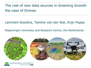 The role of new data sources in Greening Growth
the case of Drones
Lammert Kooistra, Tamme van der Wal, Krijn Poppe
Wageningen University and Research Centre, the Netherlands
 