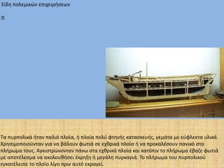 Είδη πολεμικών επιχειρήσεων
Τα πυρπολικά ήταν παλιά πλοία, ή πλοία πολύ φτηνής κατασκευής, γεμάτα με εύφλεκτα υλικά.
Χρησιμοποιούνταν για να βάλουν φωτιά σε εχθρικά πλοία ή να προκαλέσουν πανικό στο
πλήρωμα τους. Αγκιστρώνονταν πάνω στα εχθρικά πλοία και κατόπιν το πλήρωμα έβαζε φωτιά
με αποτέλεσμα να ακολουθήσει έκρηξη ή μεγάλη πυρκαγιά. Το πλήρωμα του πυρπολικού
εγκατέλειπε το πλοίο λίγο πριν αυτό εκραγεί.
 