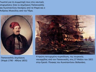 Γνωστοί για τη συμμετοχή τους στις ναυτικές
επιχειρήσεις ήταν οι Δημήτριος Παπανικολής
και Κωνσταντίνος Κανάρης από τα Ψαρά και ο
Ανδρέας Μιαούλης από την Ύδρα.
Παπανικολής Δημήτριος
(Ψαρά 1790 - Αθήνα 1855)
Η πρώτη πετυχημένη πυρπόληση, της τουρκικής
ναυαρχίδας από τον Παπανικολή, στις 27 Μαΐου του 1821
στην Ερεσό. Πίνακας του Κωνσταντίνου Βολανάκη.
 