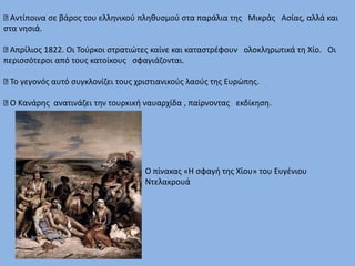 Αντίποινα σε βάρος του ελληνικού πληθυσμού στα παράλια της Μικράς Ασίας, αλλά και
στα νησιά.
Απρίλιος 1822. Οι Τούρκοι στρατιώτες καίνε και καταστρέφουν ολοκληρωτικά τη Χίο. Οι
περισσότεροι από τους κατοίκους σφαγιάζονται.
Το γεγονός αυτό συγκλονίζει τους χριστιανικούς λαούς της Ευρώπης.
Ο Κανάρης ανατινάζει την τουρκική ναυαρχίδα , παίρνοντας εκδίκηση.
Ο πίνακας «Η σφαγή της Χίου» του Ευγένιου
Ντελακρουά
 