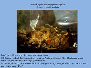 Μετά πό πολλές αποτυχίες του τουρκικού στόλου:
Ο Σουλτάνος ζητά βοήθεια από τον πασά της Αιγύπτου Μεχμέτ Αλή (διαθέτει στρατό
εκπαιδευμένο από Ευρωπαίους αξιωματικούς).
Μάιος - Ιούνιος 1824 Ο ενωμένος τουρκοαιγυπτιακός στόλος επιτίθεται και καταστρέφει
την Κάσο και τα Ψαρά.
«Μετά την καταστροφή των Ψαρών».
Έργο του Νικόλαου Γύζη
 