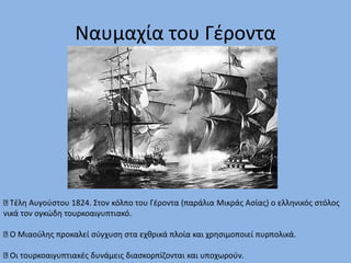 Τέλη Αυγούστου 1824. Στον κόλπο του Γέροντα (παράλια Μικράς Ασίας) ο ελληνικός στόλος
νικά τον ογκώδη τουρκοαιγυπτιακό.
Ο Μιαούλης προκαλεί σύγχυση στα εχθρικά πλοία και χρησιμοποιεί πυρπολικά.
Οι τουρκοαιγυπτιακές δυνάμεις διασκορπίζονται και υποχωρούν.
Ναυμαχία του Γέροντα
 
