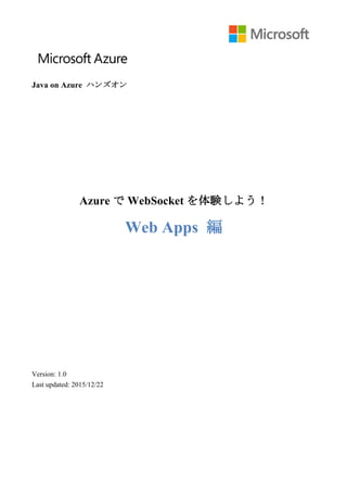  
Java on Azure ハンズオン
Azure で WebSocket を体験しよう！
Web Apps 編
Version: 1.0
Last updated: 2015/12/22
 