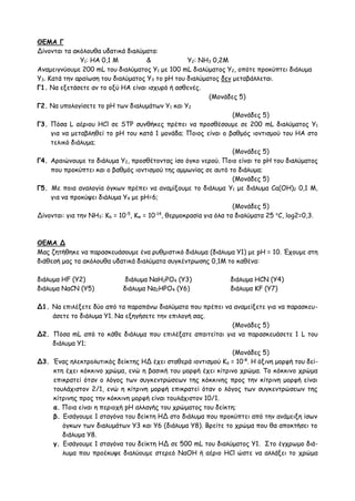 ΘΕΜΑ Γ
Δίνονται τα ακόλουθα υδατικά διαλύματα:
Υ1: ΗΑ 0,1 Μ & Υ2: ΝΗ3 0,2Μ
Αναμειγνύουμε 200 mL του διαλύματος Υ1 με 100 mL διαλύματος Υ2, οπότε προκύπτει διάλυμα
Υ3. Κατά την αραίωση του διαλύματος Υ3 το pH του διαλύματος δεν μεταβάλλεται.
Γ1. Να εξετάσετε αν το οξύ ΗΑ είναι ισχυρό ή ασθενές.
(Moνάδες 5)
Γ2. Να υπολογίσετε το pH των διαλυμάτων Υ1 και Υ2
(Moνάδες 5)
Γ3. Πόσα L αέριου HCl σε STP συνθήκες πρέπει να προσθέσουμε σε 200 mL διαλύματος Υ1
για να μεταβληθεί το pH του κατά 1 μονάδα; Ποιος είναι ο βαθμός ιοντισμού του ΗΑ στο
τελικό διάλυμα;
(Moνάδες 5)
Γ4. Αραιώνουμε το διάλυμα Y2, προσθέτοντας ίσο όγκο νερού. Ποιο είναι το pH του διαλύματος
που προκύπτει και ο βαθμός ιοντισμού της αμμωνίας σε αυτό το διάλυμα;
(Moνάδες 5)
Γ5. Με ποια αναλογία όγκων πρέπει να αναμίξουμε το διάλυμα Y1 με διάλυμα Ca(OH)2 0,1 Μ,
για να προκύψει διάλυμα Y4 με pH=6;
(Moνάδες 5)
Δίνονται: για την ΝΗ3: Κb = 10-5
, Kw = 10-14
, θερμοκρασία για όλα τα διαλύματα 25 o
C, log2=0,3.
ΘΕΜΑ Δ
Μας ζητήθηκε να παρασκευάσουμε ένα ρυθμιστικό διάλυμα (διάλυμα Υ1) με pH = 10. Έχουμε στη
διάθεσή μας τα ακόλουθα υδατικά διαλύματα συγκέντρωσης 0,1Μ το καθένα:
διάλυμα ΗF (Υ2) διάλυμα ΝαΗ2PO4 (Y3) διάλυμα ΗCN (Y4)
διάλυμα ΝαCN (Υ5) διάλυμα Να2ΗPO4 (Y6) διάλυμα ΚF (Y7)
Δ1. Να επιλέξετε δύο από τα παραπάνω διαλύματα που πρέπει να αναμείξετε για να παρασκευ-
άσετε το διάλυμα Υ1. Να εξηγήσετε την επιλογή σας.
(Moνάδες 5)
Δ2. Πόσα mL από το κάθε διάλυμα που επιλέξατε απαιτείται για να παρασκευάσετε 1 L του
διάλυμα Υ1;
(Moνάδες 5)
Δ3. Ένας ηλεκτρολυτικός δείκτης ΗΔ έχει σταθερά ιοντισμού Κα = 10-8
. Η όξινη μορφή του δεί-
κτη έχει κόκκινο χρώμα, ενώ η βασική του μορφή έχει κίτρινο χρώμα. Το κόκκινο χρώμα
επικρατεί όταν ο λόγος των συγκεντρώσεων της κόκκινης προς την κίτρινη μορφή είναι
τουλάχιστον 2/1, ενώ η κίτρινη μορφή επικρατεί όταν ο λόγος των συγκεντρώσεων της
κίτρινης προς την κόκκινη μορφή είναι τουλάχιστον 10/1.
α. Ποια είναι η περιοχή pH αλλαγής του χρώματος του δείκτη;
β. Εισάγουμε 1 σταγόνα του δείκτη ΗΔ στο διάλυμα που προκύπτει από την ανάμειξη ίσων
όγκων των διαλυμάτων Υ3 και Υ6 (διάλυμα Υ8). Βρείτε το χρώμα που θα αποκτήσει το
διάλυμα Υ8.
γ. Εισάγουμε 1 σταγόνα του δείκτη ΗΔ σε 500 mL του διαλύματος Υ1. Στο έγχρωμο διά-
λυμα που προέκυψε διαλύουμε στερεό ΝαΟΗ ή αέριο ΗCl ώστε να αλλάξει το χρώμα
 