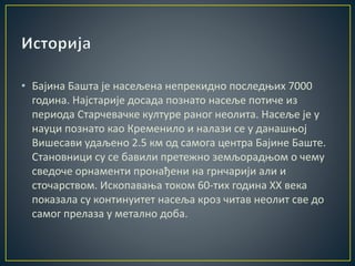 • Бајина Башта је насељена непрекидно последњих 7000
година. Најстарије досада познато насеље потиче из
периода Старчевачке културе раног неолита. Насеље је у
науци познато као Кременило и налази се у данашњој
Вишесави удаљено 2.5 км од самога центра Бајине Баште.
Становници су се бавили претежно земљорадњом о чему
сведоче орнаменти пронађени на грнчарији али и
сточарством. Ископавања током 60-тих година XX века
показала су континуитет насеља кроз читав неoлит све до
самог прелаза у метално доба.
 