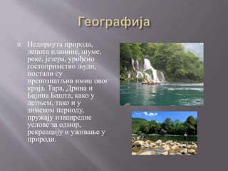  Недирнута природа,
лепота планине, шуме,
реке, језера, урођено
гостопримство људи,
постали су
препознатљив имиџ овог
краја. Тара, Дрина и
Бајина Башта, како у
летњем, тако и у
зимском периоду,
пружају изванредне
услове за одмор,
рекреацију и уживање у
природи.
 