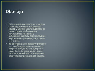 • Традиционални народни и уједно
сточни (да се мало насмејемо)
вашар у Бајиној Башти одржава се
сваке године на Томиндан.
Последњи је то вашар у
годишњем циклусу ових народних
окупљања и трговања, па је такав
био и овај.
• На овогодишњем вашару трговало
се, по обичају, свим и свачим-од
паприка бабура до лицидерских
срца. Да ли је свака роба нашла
свог купца најбоље су проценили
посетиоци и трговци овог вашара.
 