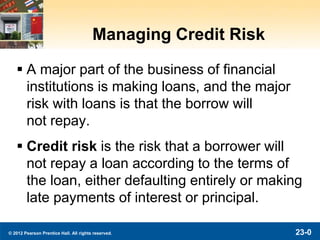 © 2012 Pearson Prentice Hall. All rights reserved. 23-0
Managing Credit Risk
 A major part of the business of financial
institutions is making loans, and the major
risk with loans is that the borrow will
not repay.
 Credit risk is the risk that a borrower will
not repay a loan according to the terms of
the loan, either defaulting entirely or making
late payments of interest or principal.
 