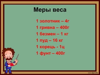 Меры веса
1 золотник – 4г
1 гривна – 400г
1 безмен – 1 кг
1 пуд – 16 кг
1 корець - 1ц
1 фунт – 400г
 