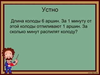 Устно
 Длина колоды 6 аршин. За 1 минуту от
этой колоды отпиливают 1 аршин. За
сколько минут распилят колоду?
 