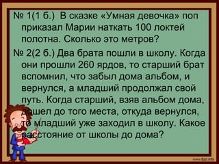 № 1(1 б.) В сказке «Умная девочка» поп
 приказал Марии наткать 100 локтей
 полотна. Сколько это метров?
№ 2(2 б.) Два брата пошли в школу. Когда
 они прошли 260 ярдов, то старший брат
 вспомнил, что забыл дома альбом, и
 вернулся, а младший продолжал свой
 путь. Когда старший, взяв альбом дома,
 дошел до того места, откуда вернулся,
 то младший уже заходил в школу. Какое
 расстояние от школы до дома?
 
