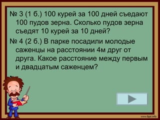 № 3 (1 б.) 100 курей за 100 дней съедают
  100 пудов зерна. Сколько пудов зерна
  съедят 10 курей за 10 дней?
№ 4 (2 б.) В парке посадили молодые
  саженцы на расстоянии 4м друг от
  друга. Какое расстояние между первым
  и двадцатым саженцем?
•
 