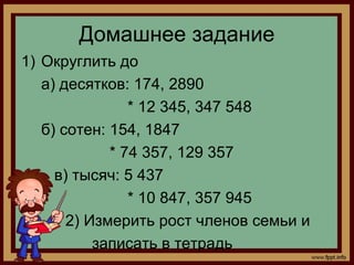 Домашнее задание
1) Округлить до
   а) десятков: 174, 2890
                * 12 345, 347 548
   б) сотен: 154, 1847
             * 74 357, 129 357
     в) тысяч: 5 437
                * 10 847, 357 945
       2) Измерить рост членов семьи и
           записать в тетрадь
 