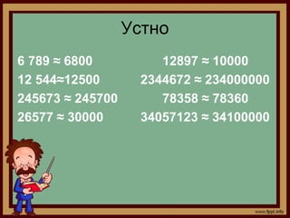 Устно
6 789 ≈ 6800           12897 ≈ 10000
12 544≈12500        2344672 ≈ 234000000
245673 ≈ 245700        78358 ≈ 78360
26577 ≈ 30000       34057123 ≈ 34100000
 