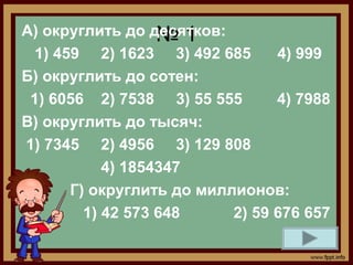 А) округлить до десятков:
                  №1
 1) 459 2) 1623 3) 492 685      4) 999
Б) округлить до сотен:
 1) 6056 2) 7538 3) 55 555      4) 7988
В) округлить до тысяч:
1) 7345 2) 4956 3) 129 808
           4) 1854347
      Г) округлить до миллионов:
        1) 42 573 648     2) 59 676 657
 