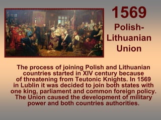 1569
Polish-
Lithuanian
Union
The process of joining Polish and Lithuanian
countries started in XIV century because
of threatening from Teutonic Knights. In 1569
in Lublin it was decided to join both states with
one king, parliament and common foreign policy.
The Union caused the development of military
power and both countries authorities.
 