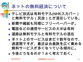 ネットの無料経済について
 テレビ放送は有料モデル(NHKスカパー）
と無料モデル（民放）とが混在している。
 新聞や雑紙も同様にフリーペーパーが。
 電話などの通信サービスの大半は有料
 道路は無料モデルと有料モデルの混在
 ネット上のサービスはまだ十数年なので、
過渡期ですが、最近は会員数を広く集める
無料サービスが多くなっている傾向に。
 今後どうなるのか？よく考えておく。
2013/5/15 高度情報化と社会生活 10
 
