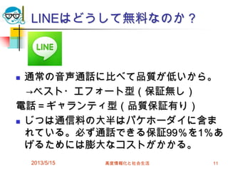 LINEはどうして無料なのか？
 通常の音声通話に比べて品質が低いから。
→ベスト・エフォート型（保証無し）
電話＝ギャランティ型（品質保証有り）
 じつは通信料の大半はパケホーダイに含ま
れている。必ず通話できる保証99％を1％あ
げるためには膨大なコストがかかる。
2013/5/15 高度情報化と社会生活 11
 