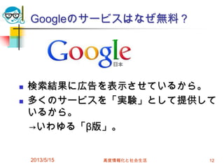 Googleのサービスはなぜ無料？
 検索結果に広告を表示させているから。
 多くのサービスを「実験」として提供して
いるから。
→いわゆる「β版」。
2013/5/15 高度情報化と社会生活 12
 