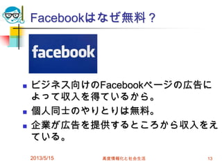 Facebookはなぜ無料？
 ビジネス向けのFacebookページの広告に
よって収入を得ているから。
 個人同士のやりとりは無料。
 企業が広告を提供するところから収入をえ
ている。
2013/5/15 高度情報化と社会生活 13
 