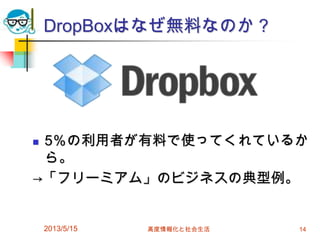 DropBoxはなぜ無料なのか？
 5％の利用者が有料で使ってくれているか
ら。
→「フリーミアム」のビジネスの典型例。
2013/5/15 高度情報化と社会生活 14
 
