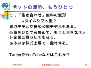 ネットの無料、もうひとつ
５．「抱き合わせ」無料の変形
→タイムシフト型？
買収モデルや株式公開モデルもある。
会員をひたすら集めて、もっと大きなネッ
ト企業に買収してもらう。
あるいは株式上場で一儲けする。
TwitterやYouTubeなどはこれか？
2013/5/15 高度情報化と社会生活 18
 