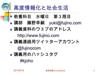 高度情報化と社会生活
 教養科目 水曜日 第３限目
 講師 藤野幸嗣 yuki@fujino.com
 講義資料のウェブのアドレス
http://www.fujino.com
 講義連絡用ツイッターアカウント
@fujinocom
 講義用のハッシュタグ
#kjoho
2013/5/15 高度情報化と社会生活 2
 