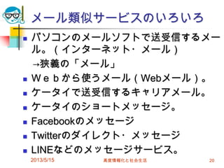 メール類似サービスのいろいろ
 パソコンのメールソフトで送受信するメー
ル。（インターネット・メール）
→狭義の「メール」
 Ｗｅｂから使うメール（Webメール）。
 ケータイで送受信するキャリアメール。
 ケータイのショートメッセージ。
 Facebookのメッセージ
 Twitterのダイレクト・メッセージ
 LINEなどのメッセージサービス。
2013/5/15 高度情報化と社会生活 20
 