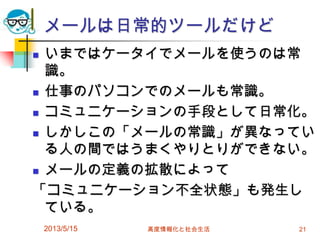 メールは日常的ツールだけど
 いまではケータイでメールを使うのは常
識。
 仕事のパソコンでのメールも常識。
 コミュニケーションの手段として日常化。
 しかしこの「メールの常識」が異なってい
る人の間ではうまくやりとりができない。
 メールの定義の拡散によって
「コミュニケーション不全状態」も発生し
ている。
2013/5/15 高度情報化と社会生活 21
 