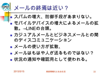 メールの終焉は近い？
 スパムの増大、防御手段があまりない。
 モバイルデバイスの増大によるメールの拡
散。→LINEの台頭。
 カジュアルメールとビジネスメールとの間
のディスコミュニケーション
 メールの使い方が拡散、
 メールはもはや人が送るものではない？
 状況の通知や確認用として使われる。
2013/5/15 高度情報化と社会生活 22
 