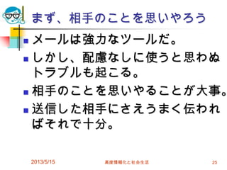 まず、相手のことを思いやろう
 メールは強力なツールだ。
 しかし、配慮なしに使うと思わぬ
トラブルも起こる。
 相手のことを思いやることが大事。
 送信した相手にさえうまく伝われ
ばそれで十分。
2013/5/15 高度情報化と社会生活 25
 