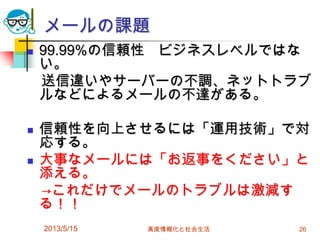 メールの課題
 99.99%の信頼性 ビジネスレベルではな
い。
送信違いやサーバーの不調、ネットトラブ
ルなどによるメールの不達がある。
 信頼性を向上させるには「運用技術」で対
応する。
 大事なメールには「お返事をください」と
添える。
→これだけでメールのトラブルは激減す
る！！
2013/5/15 高度情報化と社会生活 26
 