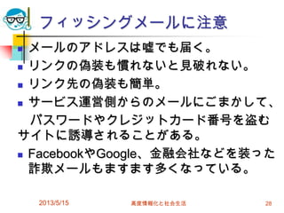 フィッシングメールに注意
 メールのアドレスは嘘でも届く。
 リンクの偽装も慣れないと見破れない。
 リンク先の偽装も簡単。
 サービス運営側からのメールにごまかして、
パスワードやクレジットカード番号を盗む
サイトに誘導されることがある。
 FacebookやGoogle、金融会社などを装った
詐欺メールもますます多くなっている。
2013/5/15 高度情報化と社会生活 28
 